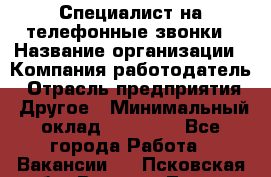 Специалист на телефонные звонки › Название организации ­ Компания-работодатель › Отрасль предприятия ­ Другое › Минимальный оклад ­ 16 400 - Все города Работа » Вакансии   . Псковская обл.,Великие Луки г.